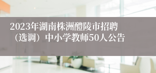 2023年湖南株洲醴陵市招聘（选调）中小学教师50人公告