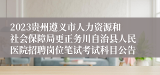 2023贵州遵义市人力资源和社会保障局更正务川自治县人民医院招聘岗位笔试考试科目公告