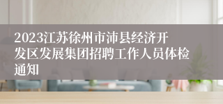 2023江苏徐州市沛县经济开发区发展集团招聘工作人员体检通知