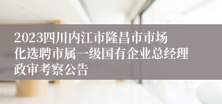 2023四川内江市隆昌市市场化选聘市属一级国有企业总经理政审考察公告