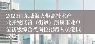 2023山东威海火炬高技术产业开发区镇（街道）所属事业单位初级综合类岗位招聘人员笔试成绩