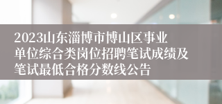 2023山东淄博市博山区事业单位综合类岗位招聘笔试成绩及笔试最低合格分数线公告