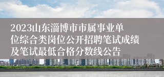 2023山东淄博市市属事业单位综合类岗位公开招聘笔试成绩及笔试最低合格分数线公告