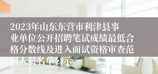 2023年山东东营市利津县事业单位公开招聘笔试成绩最低合格分数线及进入面试资格审查范围人员名单公示