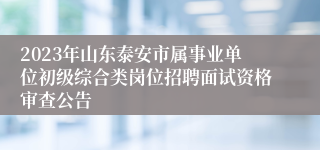 2023年山东泰安市属事业单位初级综合类岗位招聘面试资格审查公告