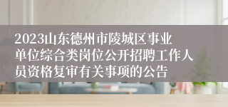 2023山东德州市陵城区事业单位综合类岗位公开招聘工作人员资格复审有关事项的公告