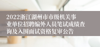 2022浙江湖州市市级机关事业单位招聘编外人员笔试成绩查询及入围面试资格复审公告