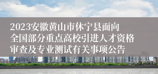 2023安徽黄山市休宁县面向全国部分重点高校引进人才资格审查及专业测试有关事项公告