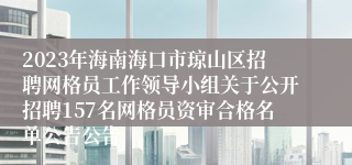 2023年海南海口市琼山区招聘网格员工作领导小组关于公开招聘157名网格员资审合格名单公告公告