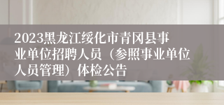 2023黑龙江绥化市青冈县事业单位招聘人员（参照事业单位人员管理）体检公告