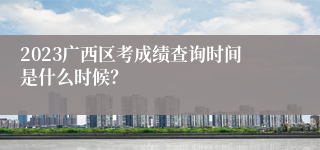 2023广西区考成绩查询时间是什么时候？
