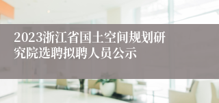 2023浙江省国土空间规划研究院选聘拟聘人员公示