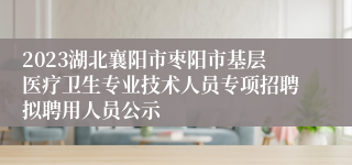 2023湖北襄阳市枣阳市基层医疗卫生专业技术人员专项招聘拟聘用人员公示