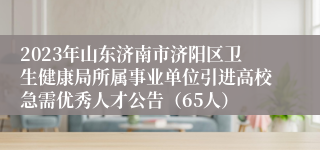 2023年山东济南市济阳区卫生健康局所属事业单位引进高校急需优秀人才公告（65人）