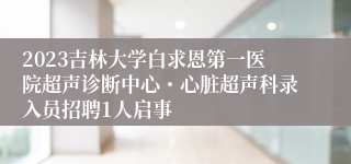 2023吉林大学白求恩第一医院超声诊断中心・心脏超声科录入员招聘1人启事