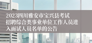 2023四川雅安市宝兴县考试招聘综合类事业单位工作人员进入面试人员名单的公告