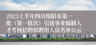 2023上半年四川绵阳市第一批（第一批次）引进事业编制人才考核招聘拟聘用人员名单公示