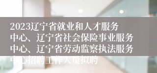 2023辽宁省就业和人才服务中心、辽宁省社会保险事业服务中心、辽宁省劳动监察执法服务中心招聘工作人员拟聘