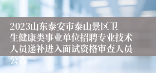 2023山东泰安市泰山景区卫生健康类事业单位招聘专业技术人员递补进入面试资格审查人员公告