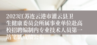 2023江苏连云港市灌云县卫生健康委员会所属事业单位赴高校招聘编制内专业技术人员第一站笔试成绩公布
