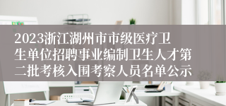 2023浙江湖州市市级医疗卫生单位招聘事业编制卫生人才第二批考核入围考察人员名单公示