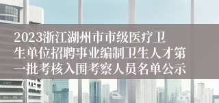 2023浙江湖州市市级医疗卫生单位招聘事业编制卫生人才第一批考核入围考察人员名单公示（四）