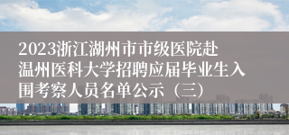 2023浙江湖州市市级医院赴温州医科大学招聘应届毕业生入围考察人员名单公示（三）