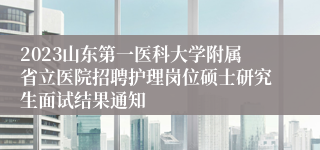 2023山东第一医科大学附属省立医院招聘护理岗位硕士研究生面试结果通知