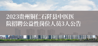 2023贵州铜仁石阡县中医医院招聘公益性岗位人员3人公告