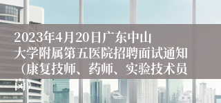 2023年4月20日广东中山大学附属第五医院招聘面试通知（康复技师、药师、实验技术员岗）