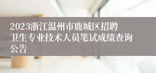 2023浙江温州市鹿城区招聘卫生专业技术人员笔试成绩查询公告