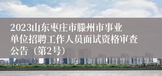 2023山东枣庄市滕州市事业单位招聘工作人员面试资格审查公告（第2号）