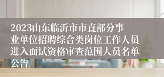 2023山东临沂市市直部分事业单位招聘综合类岗位工作人员进入面试资格审查范围人员名单公告