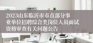 2023山东临沂市市直部分事业单位招聘综合类岗位人员面试资格审查有关问题公告