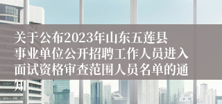 关于公布2023年山东五莲县事业单位公开招聘工作人员进入面试资格审查范围人员名单的通知