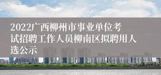 2022广西柳州市事业单位考试招聘工作人员柳南区拟聘用人选公示