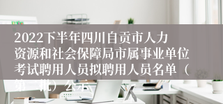 2022下半年四川自贡市人力资源和社会保障局市属事业单位考试聘用人员拟聘用人员名单（第二批）公示