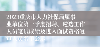2023重庆市人力社保局属事业单位第一季度招聘、遴选工作人员笔试成绩及进入面试资格复审人员名单公示