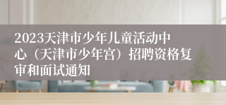 2023天津市少年儿童活动中心（天津市少年宫）招聘资格复审和面试通知