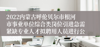 2022内蒙古呼伦贝尔市根河市事业单位综合类岗位引进急需紧缺专业人才拟聘用人员进行公示公告