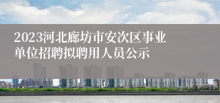 2023河北廊坊市安次区事业单位招聘拟聘用人员公示