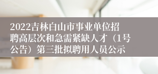 2022吉林白山市事业单位招聘高层次和急需紧缺人才（1号公告）第三批拟聘用人员公示