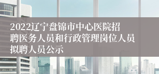 2022辽宁盘锦市中心医院招聘医务人员和行政管理岗位人员拟聘人员公示