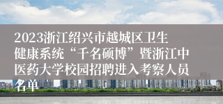 2023浙江绍兴市越城区卫生健康系统“千名硕博”暨浙江中医药大学校园招聘进入考察人员名单