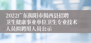 2022广东揭阳市揭西县招聘卫生健康事业单位卫生专业技术人员拟聘用人员公示