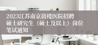 2023江苏南京鼓楼医院招聘硕士研究生（硕士及以上）岗位笔试通知