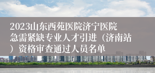 2023山东西苑医院济宁医院急需紧缺专业人才引进（济南站）资格审查通过人员名单