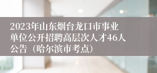 2023年山东烟台龙口市事业单位公开招聘高层次人才46人公告（哈尔滨市考点）