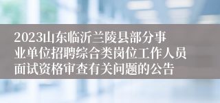 2023山东临沂兰陵县部分事业单位招聘综合类岗位工作人员面试资格审查有关问题的公告