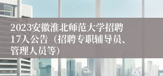 2023安徽淮北师范大学招聘17人公告（招聘专职辅导员、管理人员等）